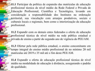 11.1 Participar da política de expansão das matrículas de educação
profissional técnica de nível médio da Rede Federal e Privada de
Educação Profissional, Científica e Tecnológica, levando em
consideração a responsabilidade dos Institutos na ordenação
territorial, sua vinculação com arranjos produtivos, sociais e
culturais locais e regionais, bem como a interiorização da educação
profissional.
11.2 Expandir com os demais entes federados a oferta de educação
profissional técnica de nível médio na rede pública estadual e
privada de ensino a partir do segundo ano de vigência do PEE/AM.
11.3 Ofertar pela rede pública estadual, o ensino concomitante em
tempo integral do ensino médio profissional de no mínimo 20 mil
matrículas até 2019 e 35 mil até o fim deste PEE/AM.
11.4 Expandir a oferta de educação profissional técnica de nível
médio na modalidade de educação à distância, assegurando o padrão
de qualidade;
 