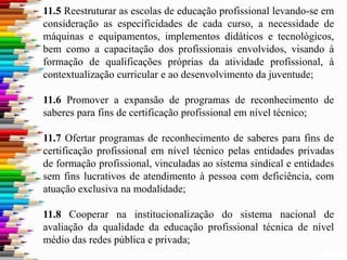 11.5 Reestruturar as escolas de educação profissional levando-se em
consideração as especificidades de cada curso, a necessidade de
máquinas e equipamentos, implementos didáticos e tecnológicos,
bem como a capacitação dos profissionais envolvidos, visando à
formação de qualificações próprias da atividade profissional, à
contextualização curricular e ao desenvolvimento da juventude;
11.6 Promover a expansão de programas de reconhecimento de
saberes para fins de certificação profissional em nível técnico;
11.7 Ofertar programas de reconhecimento de saberes para fins de
certificação profissional em nível técnico pelas entidades privadas
de formação profissional, vinculadas ao sistema sindical e entidades
sem fins lucrativos de atendimento à pessoa com deficiência, com
atuação exclusiva na modalidade;
11.8 Cooperar na institucionalização do sistema nacional de
avaliação da qualidade da educação profissional técnica de nível
médio das redes pública e privada;
 