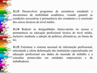11.13 Desenvolver programas de assistência estudantil e
mecanismos de mobilidade acadêmica, visando garantir as
condições necessárias à permanência dos estudantes e à conclusão
dos cursos técnicos de nível médio;
11.14 Reduzir as desigualdades étnico-raciais no acesso e
permanência na educação profissional técnica de nível médio,
inclusive mediante a adoção de políticas afirmativas, na forma da
lei;
11.15 Estruturar o sistema nacional de informação profissional,
articulando a oferta deformação das instituições especializadas em
educação profissional aos dados do mercado de trabalho e a
consultas promovidas em entidades empresariais e de
trabalhadores.
 