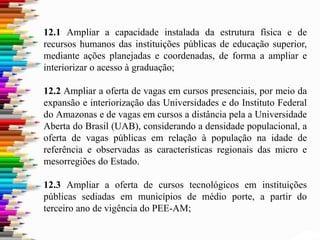 12.1 Ampliar a capacidade instalada da estrutura física e de
recursos humanos das instituições públicas de educação superior,
mediante ações planejadas e coordenadas, de forma a ampliar e
interiorizar o acesso à graduação;
12.2 Ampliar a oferta de vagas em cursos presenciais, por meio da
expansão e interiorização das Universidades e do Instituto Federal
do Amazonas e de vagas em cursos a distância pela a Universidade
Aberta do Brasil (UAB), considerando a densidade populacional, a
oferta de vagas públicas em relação à população na idade de
referência e observadas as características regionais das micro e
mesorregiões do Estado.
12.3 Ampliar a oferta de cursos tecnológicos em instituições
públicas sediadas em municípios de médio porte, a partir do
terceiro ano de vigência do PEE-AM;
 