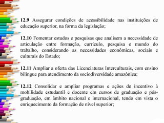 12.9 Assegurar condições de acessibilidade nas instituições de
educação superior, na forma da legislação;
12.10 Fomentar estudos e pesquisas que analisem a necessidade de
articulação entre formação, currículo, pesquisa e mundo do
trabalho, considerando as necessidades econômicas, sociais e
culturais do Estado;
12.11 Ampliar a oferta das Licenciaturas Interculturais, com ensino
bilíngue para atendimento da sociodiversidade amazônica;
12.12 Consolidar e ampliar programas e ações de incentivo à
mobilidade estudantil e docente em cursos de graduação e pós-
graduação, em âmbito nacional e internacional, tendo em vista o
enriquecimento da formação de nível superior;
 