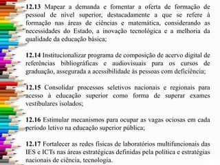 12.13 Mapear a demanda e fomentar a oferta de formação de
pessoal de nível superior, destacadamente a que se refere à
formação nas áreas de ciências e matemática, considerando as
necessidades do Estado, a inovação tecnológica e a melhoria da
qualidade da educação básica;
12.14 Institucionalizar programa de composição de acervo digital de
referências bibliográficas e audiovisuais para os cursos de
graduação, assegurada a acessibilidade às pessoas com deficiência;
12.15 Consolidar processos seletivos nacionais e regionais para
acesso à educação superior como forma de superar exames
vestibulares isolados;
12.16 Estimular mecanismos para ocupar as vagas ociosas em cada
período letivo na educação superior pública;
12.17 Fortalecer as redes físicas de laboratórios multifuncionais das
IES e ICTs nas áreas estratégicas definidas pela política e estratégias
nacionais de ciência, tecnologia.
 