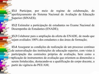13.1 Participar, por meio de regime de colaboração, do
aperfeiçoamento do Sistema Nacional de Avaliação de Educação
Superior (SINAES);
13.2 Estimular a participação de estudantes no Exame Nacional de
Desempenho de Estudantes (ENADE);
13.3 Colaborar para a ampliação da oferta do ENADE, de modo que
sejam avaliados 100% dos estudantes e das áreas de formação;
13.4 Assegurar as condições de realização de um processo contínuo
de autoavaliação das instituições de educação superior, com vistas à
participação das comissões próprias de avaliação, bem como a
aplicação de instrumentos de avaliação que orientem as dimensões a
serem fortalecidas, destacando-se a qualificação do corpo docente, a
partir da vigência do PEE/AM;
 