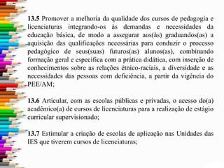 13.5 Promover a melhoria da qualidade dos cursos de pedagogia e
licenciaturas integrando-os às demandas e necessidades da
educação básica, de modo a assegurar aos(às) graduandos(as) a
aquisição das qualificações necessárias para conduzir o processo
pedagógico de seus(suas) futuros(as) alunos(as), combinando
formação geral e específica com a prática didática, com inserção de
conhecimentos sobre as relações étnico-raciais, a diversidade e as
necessidades das pessoas com deficiência, a partir da vigência do
PEE/AM;
13.6 Articular, com as escolas públicas e privadas, o acesso do(a)
acadêmico(a) de cursos de licenciaturas para a realização de estágio
curricular supervisionado;
13.7 Estimular a criação de escolas de aplicação nas Unidades das
IES que tiverem cursos de licenciaturas;
 