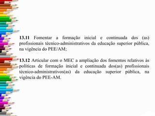 13.11 Fomentar a formação inicial e continuada dos (as)
profissionais técnico-administrativos da educação superior pública,
na vigência do PEE/AM;
13.12 Articular com o MEC a ampliação dos fomentos relativos às
políticas de formação inicial e continuada dos(as) profissionais
técnico-administrativos(as) da educação superior pública, na
vigência do PEE-AM.
 