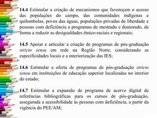 14.4 Estimular a criação de mecanismos que favoreçam o acesso
das populações do campo, das comunidades indígenas e
quilombolas, povos das águas, populações privadas de liberdade e
pessoas com deficiência a programas de mestrado e doutorado, de
forma a reduzir as desigualdades étnico-raciais e regionais;
14.5 Apoiar e articular a criação de programas de pós-graduação
stricto sensu em rede na Região Norte, considerando as
especificidades locais e a interiorização das IES;
14.6 Estimular a oferta de programas de pós-graduação stricto
sensu em instituições de educação superior localizadas no interior
do estado;
14.7 Estimular a expansão de programa de acervo digital de
referências bibliográficas para os cursos de pós-graduação,
assegurada a acessibilidade às pessoas com deficiência, a partir da
vigência do PEE/AM;
 