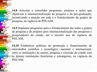 14.8 Articular e consolidar programas, projetos e ações que
objetivem à internacionalização da pesquisa e da pós-graduação,
incentivando a atuação em rede e o fortalecimento de grupos de
pesquisa, na vigência do PEE/AM;
14.9 Implantar programas para o fortalecimento das redes e grupos
de pesquisa e de projetos para internacionalização das pesquisas e
pesquisadores do estado, até o terceiro ano de vigência do
PEE/AM;
14.10 Estabelecer políticas de promoção e financiamento de
intercâmbio científico e tecnológico, nacional e internacional,
entre as instituições de ensino, pesquisa e extensão do estado com
as demais instituições brasileiras e estrangeiras, na vigência do
PEE/AM;
 