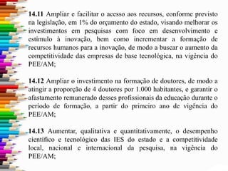 14.11 Ampliar e facilitar o acesso aos recursos, conforme previsto
na legislação, em 1% do orçamento do estado, visando melhorar os
investimentos em pesquisas com foco em desenvolvimento e
estímulo à inovação, bem como incrementar a formação de
recursos humanos para a inovação, de modo a buscar o aumento da
competitividade das empresas de base tecnológica, na vigência do
PEE/AM;
14.12 Ampliar o investimento na formação de doutores, de modo a
atingir a proporção de 4 doutores por 1.000 habitantes, e garantir o
afastamento remunerado desses profissionais da educação durante o
período de formação, a partir do primeiro ano de vigência do
PEE/AM;
14.13 Aumentar, qualitativa e quantitativamente, o desempenho
científico e tecnológico das IES do estado e a competitividade
local, nacional e internacional da pesquisa, na vigência do
PEE/AM;
 