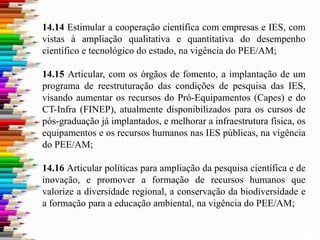 14.14 Estimular a cooperação científica com empresas e IES, com
vistas à ampliação qualitativa e quantitativa do desempenho
científico e tecnológico do estado, na vigência do PEE/AM;
14.15 Articular, com os órgãos de fomento, a implantação de um
programa de reestruturação das condições de pesquisa das IES,
visando aumentar os recursos do Pró-Equipamentos (Capes) e do
CT-Infra (FINEP), atualmente disponibilizados para os cursos de
pós-graduação já implantados, e melhorar a infraestrutura física, os
equipamentos e os recursos humanos nas IES públicas, na vigência
do PEE/AM;
14.16 Articular políticas para ampliação da pesquisa científica e de
inovação, e promover a formação de recursos humanos que
valorize a diversidade regional, a conservação da biodiversidade e
a formação para a educação ambiental, na vigência do PEE/AM;
 