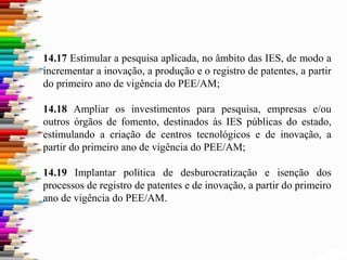 14.17 Estimular a pesquisa aplicada, no âmbito das IES, de modo a
incrementar a inovação, a produção e o registro de patentes, a partir
do primeiro ano de vigência do PEE/AM;
14.18 Ampliar os investimentos para pesquisa, empresas e/ou
outros órgãos de fomento, destinados às IES públicas do estado,
estimulando a criação de centros tecnológicos e de inovação, a
partir do primeiro ano de vigência do PEE/AM;
14.19 Implantar política de desburocratização e isenção dos
processos de registro de patentes e de inovação, a partir do primeiro
ano de vigência do PEE/AM.
 