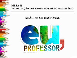 META 15
VALORIZAÇÃO DOS PROFISSIONAIS DO MAGISTÉRIO
ANÁLISE SITUACIONAL
 