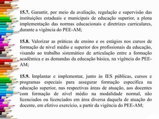 15.7. Garantir, por meio da avaliação, regulação e supervisão das
instituições estaduais e municipais de educação superior, a plena
implementação das normas educacionais e diretrizes curriculares,
durante a vigência do PEE-AM;
15.8. Valorizar as práticas de ensino e os estágios nos cursos de
formação de nível médio e superior dos profissionais da educação,
visando ao trabalho sistemático de articulação entre a formação
acadêmica e as demandas da educação básica, na vigência do PEE-
AM;
15.9. Implantar e implementar, junto às IES públicas, cursos e
programas especiais para assegurar formação específica na
educação superior, nas respectivas áreas de atuação, aos docentes
com formação de nível médio na modalidade normal, não
licenciados ou licenciados em área diversa daquela de atuação do
docente, em efetivo exercício, a partir da vigência do PEE-AM;
 