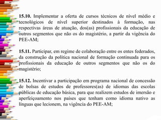 15.10. Implementar a oferta de cursos técnicos de nível médio e
tecnológicos de nível superior destinados à formação, nas
respectivas áreas de atuação, dos(as) profissionais da educação de
outros segmentos que não os do magistério, a partir da vigência do
PEE-AM;
15.11. Participar, em regime de colaboração entre os entes federados,
da construção da política nacional de formação continuada para os
profissionais da educação de outros segmentos que não os do
magistério;
15.12. Incentivar a participação em programa nacional de concessão
de bolsas de estudos de professores(as) de idiomas das escolas
públicas de educação básica, para que realizem estudos de imersão e
aperfeiçoamento nos países que tenham como idioma nativo as
línguas que lecionem, na vigência do PEE-AM;
 