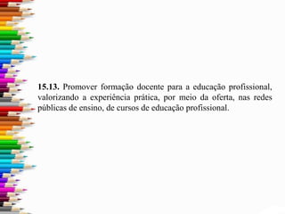 15.13. Promover formação docente para a educação profissional,
valorizando a experiência prática, por meio da oferta, nas redes
públicas de ensino, de cursos de educação profissional.
 