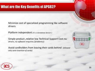 Minimize cost of specialized programming like software
drivers

Platform independent (it’s a standalone device! )

Simple product ,relative low Technical Support Cost (No
drivers, no software enquiries /problems!)

Avoid cardholders from leaving their cards behind   (allowed
only semi-insertion of cards)




                                                               16
 