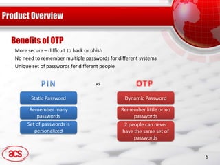 Benefits of OTP
 More secure – difficult to hack or phish
 No need to remember multiple passwords for different systems
 Unique set of passwords for different people


                                   vs

       Static Password                         Dynamic Password

       Remember many                         Remember little or no
          passwords                              passwords
      Set of passwords is                      2 people can never
         personalized                         have the same set of
                                                   passwords


                                                                     5
 