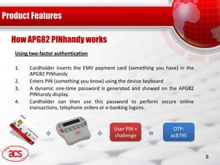 How APG82 PINhandy works
Using two-factor authentication

1.    Cardholder inserts the EMV payment card (something you have) in the
      APG82 PINhandy
2.    Enters PIN (something you know) using the device keyboard
3.    A dynamic one-time password is generated and showed on the APG82
      PINhandy display.
4.    Cardholder can then use this password to perform secure online
      transactions, telephone orders or e-banking logons.


                                        User PIN +              OTP:
                                        challenge              ac8795


                                                                            8
 