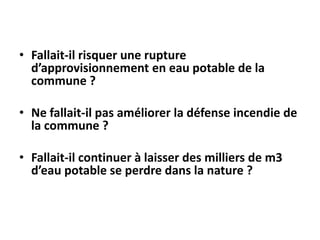 • Fallait-il risquer une rupture
d’approvisionnement en eau potable de la
commune ?
• Ne fallait-il pas améliorer la défense incendie de
la commune ?
• Fallait-il continuer à laisser des milliers de m3
d’eau potable se perdre dans la nature ?

 