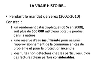 LA VRAIE HISTOIRE…
• Pendant le mandat de Serex (2002-2010)
Constat :
1. un rendement catastrophique (60 % en 2008),
soit plus de 500 000 m3 d’eau potable perdus
dans la nature
2. une réserve d’eau insuffisante pour assurer
l’approvisionnement de la commune en cas de
problème et pour la protection incendie
3. des fuites non détectées chez les particuliers, d’où
des factures d’eau parfois considérables.

 
