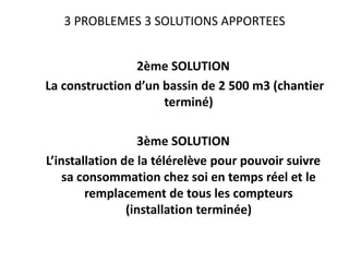 3 PROBLEMES 3 SOLUTIONS APPORTEES

2ème SOLUTION
La construction d’un bassin de 2 500 m3 (chantier
terminé)
3ème SOLUTION
L’installation de la télérelève pour pouvoir suivre
sa consommation chez soi en temps réel et le
remplacement de tous les compteurs
(installation terminée)

 