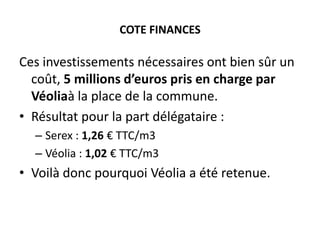COTE FINANCES

Ces investissements nécessaires ont bien sûr un
coût, 5 millions d’euros pris en charge par
Véoliaà la place de la commune.
• Résultat pour la part délégataire :
– Serex : 1,26 € TTC/m3
– Véolia : 1,02 € TTC/m3

• Voilà donc pourquoi Véolia a été retenue.

 