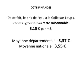 COTE FINANCES

De ce fait, le prix de l’eau à la Colle sur Loup a
certes augmenté mais reste raisonnable

3,15 € par m3.
Moyenne départementale : 3,37 €
Moyenne nationale : 3,55 €

 