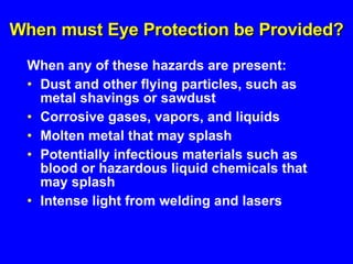 When must Eye Protection be Provided? When any of these hazards are present: Dust and other flying particles, such as metal shavings or sawdust Corrosive gases, vapors, and liquids Molten metal that may splash Potentially infectious materials such as blood or hazardous liquid chemicals that may splash Intense light from welding and lasers 
