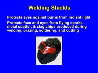 Welding Shields Protects eyes against burns from radiant light Protects face and eyes from flying sparks, metal spatter, & slag chips produced during welding, brazing, soldering, and cutting 