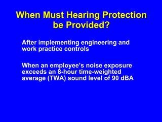When Must Hearing Protection be Provided? After implementing engineering and work practice controls  When an employee’s noise exposure exceeds an 8-hour time-weighted average (TWA) sound level of 90 dBA  