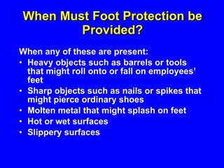 When Must Foot Protection be Provided? When any of these are present: Heavy objects such as barrels or tools that might roll onto or fall on employees’ feet Sharp objects such as nails or spikes that might pierce ordinary shoes Molten metal that might splash on feet Hot or wet surfaces Slippery surfaces 