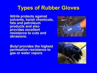 Types of Rubber Gloves Butyl  provides the highest permeation resistance to gas or water vapors Nitrile  protects against solvents, harsh chemicals, fats and petroleum products and also provides excellent resistance to cuts and abrasions. 