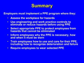 Summary Assess the workplace for hazards Use engineering and work practice controls to eliminate or reduce hazards before using PPE Select appropriate PPE to protect employees from hazards that cannot be eliminated  Inform employees why the PPE is necessary, how and when it must be worn Train employees how to use and care for their PPE, including how to recognize deterioration and failure Require employees to wear selected PPE Employers must implement a PPE program where they: 