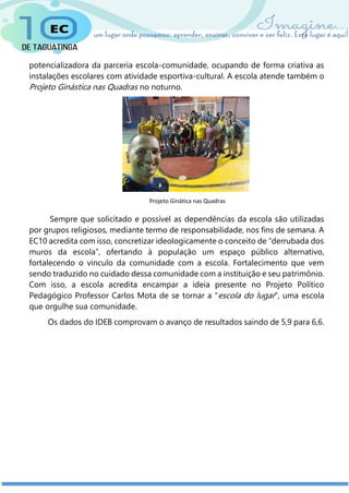 potencializadora da parceria escola-comunidade, ocupando de forma criativa as
instalações escolares com atividade esportiva-cultural. A escola atende também o
Projeto Ginástica nas Quadras no noturno.
Sempre que solicitado e possível as dependências da escola são utilizadas
por grupos religiosos, mediante termo de responsabilidade, nos fins de semana. A
EC10 acredita com isso, concretizar ideologicamente o conceito de “derrubada dos
muros da escola”, ofertando à população um espaço público alternativo,
fortalecendo o vínculo da comunidade com a escola. Fortalecimento que vem
sendo traduzido no cuidado dessa comunidade com a instituição e seu patrimônio.
Com isso, a escola acredita encampar a ideia presente no Projeto Político
Pedagógico Professor Carlos Mota de se tornar a “escola do lugar”, uma escola
que orgulhe sua comunidade.
Os dados do IDEB comprovam o avanço de resultados saindo de 5,9 para 6,6.
Projeto Ginática nas Quadras
 