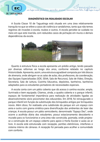 DIAGNÓSTICO DA REALIDADE ESCOLAR
A Escola Classe 10 de Taguatinga está situada em uma área relativamente
tranquila no que se refere a casos de violência e vandalismos, tanto que não temos
registros de invasões à escola, roubos e outros. A escola percebe-se cuidada no
meio em que está inserida, com reduzidos casos de pichação em muros e demais
dependências da escola.
Quanto à estrutura física a escola apresenta um prédio antigo, tendo passado
por diversas reformas ao longo dos anos, conforme relatado no capítulo
Historicidade. Apresenta, assim, uma estrutura agradável composta por três blocos
de alvenaria, onde abrigam-se as salas de aulas, dos professores, da coordenação,
das Equipes Especializadas (SOE, SEAA, Sala de Recursos), Sala de Vídeo, Direção,
Secretaria, Sala de Leitura, Cozinha Educativa, depósitos, banheiros, banheiros
adaptados para os estudantes portadores de necessidades especiais.
A escola conta com um pátio coberto que dá acesso à cantina escolar, ampla,
iluminada e bem equipada. Citamos, ainda, a quadra coberta e o parque infantil,
espaços de fundamental importância para realização de atividades ligadas ao
desenvolvimento sócio psicomotor dos educandos. Em 2018, foi reinaugurado o
parque infantil em função da substituição dos brinquedos antigos por brinquedos
novos. Além disso, foi realizada uma subdivisão do parque em um espaço com
areia e outro com grama sintética para diversificação dos ambientes de lazer das
crianças. A escola possui um pátio semicoberto, denominado “Espaço Dez”, onde
ocorre a acolhida diária dos estudantes; possui estacionamento descoberto e
murado para os funcionários e uma área não construída, gramada, onde projeta-
se a construção de um espaço coberto para apoio à Horta Escolar e aulas ao ar
livre. A escola está estruturada com recepção, portões eletrônicos, interfones e
sistema interno de câmaras. A recepção foi pensada para acolher a comunidade
com conforto.
 