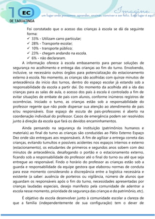 Foi constatado que o acesso das crianças à escola se dá da seguinte
forma:
 33% - Utilizam carro particular;
 28% - Transporte escolar;
 10% - transporte público;
 23% - chegam andando na escola.
 6% - não declararam.
A informação oferece à escola embasamento para pensar soluções de
segurança no acolhimento e entrega das crianças ao fim do turno. Envolvendo,
inclusive, se necessário outros órgãos para potencialização do estacionamento
externo à escola. No momento, as crianças são acolhidas com quinze minutos de
antecedência do início dos turnos, dentro do espaço escolar já estando sob a
responsabilidade da escola a partir daí. Do momento da acolhida até a ida das
crianças para as salas de aula, o acesso dos pais à escola é controlado a fim de
evitar situações de embate de pais com alunos, conforme inúmeros registros de
ocorrências. Iniciado o turno, as crianças estão sob a responsabilidade do
professor regente que não pode dispersar sua atenção ao atendimento de pais
e/ou responsáveis. Esse espaço de escuta de pais-professores é aberto na
coordenação individual do professor. Casos de emergência podem ser resolvidos
junto à direção da escola que fará os devidos encaminhamentos.
Ainda pensando na segurança da instituição (patrimônios humanos e
materiais) ao final do turno as crianças são conduzidas ao Pátio Externo Espaço
Dez onde são entregues aos responsáveis. A fim de agilizar a entrega correta das
crianças, evitando tumultos e possíveis acidentes nos espaços internos e externo
(estacionamento), os estudantes de primeiros e segundos anos sobem com dez
minutos de antecedência, desafogando o portão e o estacionamento externo,
ficando sob a responsabilidade do professor até o final do turno ou até que seja
entregue ao responsável. Findo o horário do professor as crianças estão sob a
guarda e responsabilidade da equipe gestora que elaborou normas de conduta
para esse momento considerando a discrepância entre a logística necessária e
existente (a saber: ausência de porteiros ou vigilância, número de alunos que
aguardam os responsáveis após o fim do turno, necessidades apresentadas por
crianças laudadas especiais, desejo manifesto pela comunidade de adentrar a
escola nesse momento, prioridade de segurança das crianças e do patrimônio, etc).
É objetivo da escola desenvolver junto à comunidade escolar a clareza de
que a família (independentemente de sua configuração) tem o dever de
 