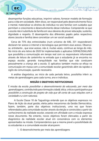 desempenhar funções educativas, imprimir valores, fornecer modelo de formação
para a vida em sociedade. Além disso, ser responsável pelo desenvolvimento físico
e mental, materializar os direitos do indivíduo no seio familiar com cuidados que
permitam o crescimento e desenvolvimento desse indivíduo. Compreende-se que
a escola não é substituta da família em seus deveres de prover educação, sustento,
dignidade e respeito. O desempenho dos diferentes papéis pelos respectivos
atores (escola e família) deve concretizar um ser social saudável.
Cerca de 73% dos entrevistados (num universo de 646, 331 responderam)
declaram ter acesso à internet e tecnologias que permitem esse acesso. Observa-
se, entretanto , que esse acesso, não é, muitas vezes, contínuo ao longo do mês.
No início do ano letivo de 2020 foi implementado o aplicativo SISPAE/SISALUNO
que possibilita a comunicação em tempo real com os responsáveis informando
através de leitura de carteirinha na entrada que o estudante já se encontra no
espaço escolar, gerando tranquilidade nas famílias que não conduzem
pessoalmente a criança até a escola. O aplicativo também mostra-se eficaz na
comunicação em massa com a comunidade escolar garantindo além da rapidez o
sigilo da comunicação, quando necessário.
A análise diagnóstica, ao início de cada período letivo, possibilita inferir as
metas de aprendizagens para cada turma, ano e indivíduo.
MISSÃO E OBJETIVOS INSTITUCIONAIS
É missão da escola possibilitar o desenvolvimento do educando, por meio das
aprendizagens, contribuindo para formação cidadã, ética, crítica e participativa que
possibilite a construção de projeto de vida que dê conta de suas relações com a
sociedade e a com natureza.
A Escola Classe 10 de Taguatinga entende que os objetivos expressos no
Plano de Ação da atual gestão, eleita pelos mecanismos da Gestão Democrática,
fazem, também, parte dos objetivos institucionais, uma vez que foram
referendados pela comunidade escolar através da eleição e construídos a partir do
conhecimento da realidade escolar, estando em afinidade com a missão expressa
nesse documento. No entanto, novos objetivos foram elencados a partir do
diagnóstico da realidade escolar atual em consonância com os elementos
apresentados na missão. Compreendemos que a mesma prevê a possibilidade de
os estudantes e a comunidade escolar alcançarem:
1. O desenvolvimento por meio das aprendizagens
 