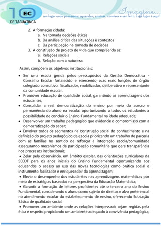 2. A formação cidadã:
a. Na tomada decisões éticas
b. Da análise crítica das situações e contextos
c. Da participação na tomada de decisões
3. A construção de projeto de vida que compreenda as:
a. Relações sociais
b. Relação com a natureza.
Assim, compõem os objetivos institucionais:
 Ser uma escola gerida pelos pressupostos da Gestão Democrática -
Conselho Escolar fortalecido e exercendo suas reais funções de órgão
colegiado consultivo, fiscalizador, mobilizador, deliberativo e representante
da comunidade escolar.
 Promover educação de qualidade social, garantindo as aprendizagens dos
estudantes;
 Consolidar a real democratização do ensino por meio do acesso e
permanência do aluno na escola; oportunizando a todos os estudantes a
possibilidade de concluir o Ensino Fundamental na idade adequada;
 Desenvolver um trabalho pedagógico que evidencie o compromisso com a
democratização do saber;
 Envolver todos os segmentos na construção social do conhecimento e na
definição do projeto pedagógico da escola priorizando um trabalho de parceria
com as famílias no sentido de reforçar a integração escola/comunidade
assegurando mecanismos de participação comunitária que gere transparência
nos processos institucionais;
 Zelar pela observância, em âmbito escolar, das orientações curriculares da
SEEDF para os anos iniciais do Ensino Fundamental oportunizando aos
educandos o acesso ao uso das novas tecnologias como prática social e
instrumento facilitador e enriquecedor da aprendizagem;
 Elevar o desempenho dos estudantes nas aprendizagens matemáticas por
meio de estratégias baseadas na perspectiva da Educação Matemática;
 Garantir a formação de leitores proficientes até o terceiro ano do Ensino
Fundamental, considerando o aluno como sujeito de direitos e alvo preferencial
no atendimento escolar do estabelecimento de ensino, oferecendo Educação
Básica de qualidade social;
 Promover um ambiente onde as relações interpessoais sejam regidas pela
ética e respeito propiciando um ambiente adequado à convivência pedagógica;
 