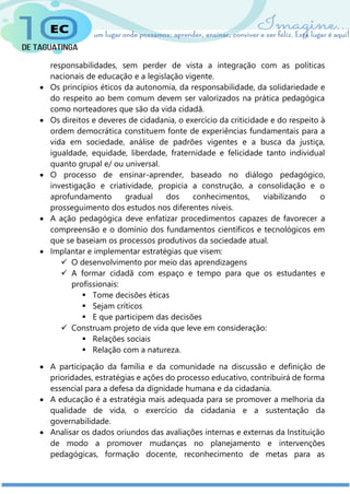 responsabilidades, sem perder de vista a integração com as políticas
nacionais de educação e a legislação vigente.
 Os princípios éticos da autonomia, da responsabilidade, da solidariedade e
do respeito ao bem comum devem ser valorizados na prática pedagógica
como norteadores que são da vida cidadã.
 Os direitos e deveres de cidadania, o exercício da criticidade e do respeito à
ordem democrática constituem fonte de experiências fundamentais para a
vida em sociedade, análise de padrões vigentes e a busca da justiça,
igualdade, equidade, liberdade, fraternidade e felicidade tanto individual
quanto grupal e/ ou universal.
 O processo de ensinar-aprender, baseado no diálogo pedagógico,
investigação e criatividade, propicia a construção, a consolidação e o
aprofundamento gradual dos conhecimentos, viabilizando o
prosseguimento dos estudos nos diferentes níveis.
 A ação pedagógica deve enfatizar procedimentos capazes de favorecer a
compreensão e o domínio dos fundamentos científicos e tecnológicos em
que se baseiam os processos produtivos da sociedade atual.
 Implantar e implementar estratégias que visem:
 O desenvolvimento por meio das aprendizagens
 A formar cidadã com espaço e tempo para que os estudantes e
profissionais:
 Tome decisões éticas
 Sejam críticos
 E que participem das decisões
 Construam projeto de vida que leve em consideração:
 Relações sociais
 Relação com a natureza.
 A participação da família e da comunidade na discussão e definição de
prioridades, estratégias e ações do processo educativo, contribuirá de forma
essencial para a defesa da dignidade humana e da cidadania.
 A educação é a estratégia mais adequada para se promover a melhoria da
qualidade de vida, o exercício da cidadania e a sustentação da
governabilidade.
 Analisar os dados oriundos das avaliações internas e externas da Instituição
de modo a promover mudanças no planejamento e intervenções
pedagógicas, formação docente, reconhecimento de metas para as
 
