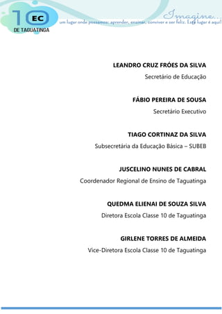 LEANDRO CRUZ FRÓES DA SILVA
Secretário de Educação
FÁBIO PEREIRA DE SOUSA
Secretário Executivo
TIAGO CORTINAZ DA SILVA
Subsecretária da Educação Básica – SUBEB
JUSCELINO NUNES DE CABRAL
Coordenador Regional de Ensino de Taguatinga
QUEDMA ELIENAI DE SOUZA SILVA
Diretora Escola Classe 10 de Taguatinga
GIRLENE TORRES DE ALMEIDA
Vice-Diretora Escola Classe 10 de Taguatinga
 