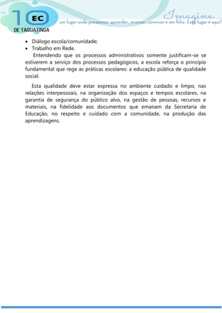  Diálogo escola/comunidade;
 Trabalho em Rede.
Entendendo que os processos administrativos somente justificam-se se
estiverem a serviço dos processos pedagógicos, a escola reforça o princípio
fundamental que rege as práticas escolares: a educação pública de qualidade
social.
Esta qualidade deve estar expressa no ambiente cuidado e limpo, nas
relações interpessoais, na organização dos espaços e tempos escolares, na
garantia de segurança do público alvo, na gestão de pessoas, recursos e
materiais, na fidelidade aos documentos que emanam da Secretaria de
Educação, no respeito e cuidado com a comunidade, na produção das
aprendizagens.
 
