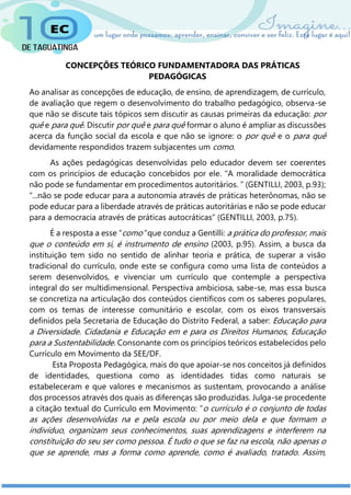 CONCEPÇÕES TEÓRICO FUNDAMENTADORA DAS PRÁTICAS
PEDAGÓGICAS
Ao analisar as concepções de educação, de ensino, de aprendizagem, de currículo,
de avaliação que regem o desenvolvimento do trabalho pedagógico, observa-se
que não se discute tais tópicos sem discutir as causas primeiras da educação: por
quê e para quê. Discutir por quê e para quê formar o aluno é ampliar as discussões
acerca da função social da escola e que não se ignore: o por quê e o para quê
devidamente respondidos trazem subjacentes um como.
As ações pedagógicas desenvolvidas pelo educador devem ser coerentes
com os princípios de educação concebidos por ele. “A moralidade democrática
não pode se fundamentar em procedimentos autoritários. ” (GENTILLI, 2003, p.93);
“...não se pode educar para a autonomia através de práticas heterônomas, não se
pode educar para a liberdade através de práticas autoritárias e não se pode educar
para a democracia através de práticas autocráticas” (GENTILLI, 2003, p.75).
É a resposta a esse “como” que conduz a Gentilli: a prática do professor, mais
que o conteúdo em si, é instrumento de ensino (2003, p.95). Assim, a busca da
instituição tem sido no sentido de alinhar teoria e prática, de superar a visão
tradicional do currículo, onde este se configura como uma lista de conteúdos a
serem desenvolvidos, e vivenciar um currículo que contemple a perspectiva
integral do ser multidimensional. Perspectiva ambiciosa, sabe-se, mas essa busca
se concretiza na articulação dos conteúdos científicos com os saberes populares,
com os temas de interesse comunitário e escolar, com os eixos transversais
definidos pela Secretaria de Educação do Distrito Federal, a saber: Educação para
a Diversidade. Cidadania e Educação em e para os Direitos Humanos, Educação
para a Sustentabilidade. Consonante com os princípios teóricos estabelecidos pelo
Currículo em Movimento da SEE/DF.
Esta Proposta Pedagógica, mais do que apoiar-se nos conceitos já definidos
de identidades, questiona como as identidades tidas como naturais se
estabeleceram e que valores e mecanismos as sustentam, provocando a análise
dos processos através dos quais as diferenças são produzidas. Julga-se procedente
a citação textual do Currículo em Movimento: “o currículo é o conjunto de todas
as ações desenvolvidas na e pela escola ou por meio dela e que formam o
indivíduo, organizam seus conhecimentos, suas aprendizagens e interferem na
constituição do seu ser como pessoa. É tudo o que se faz na escola, não apenas o
que se aprende, mas a forma como aprende, como é avaliado, tratado. Assim,
 