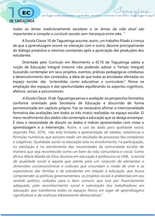 todos os temas tradicionalmente escolares e os temas da vida atual são
importantes e compõe o currículo escolar sem hierarquia entre eles. ”
A Escola Classe 10 de Taguatinga assume, assim, um trabalho filiado à crença
de que a aprendizagem ocorre na interação com o outro; decorre principalmente
do diálogo produtivo e retornos constantes após a apreciação das produções dos
estudantes.
Orientada pelo Currículo em Movimento a EC10 de Taguatinga adota a
noção de Educação Integral (mesmo não podendo adotar o Tempo Integral)
buscando contemplar em seus projetos, eventos, práticas pedagógicas cotidianas
e desenvolvimento dos conteúdos, a ideia de que todas as atividades ofertadas no
espaço escolar são “entendidas como educativas e curriculares”. Pensa na
ampliação dos espaços e das oportunidades equilibrando os aspectos cognitivos,
afetivos, sociais e psicomotores.
A Escola Classe 10 de Taguatinga pensa a avaliação na perspectiva formativa,
conforme orientado pela Secretaria de Educação e discorrido de forma
pormenorizada em capítulo próprio. Faz-se necessário afirmar a intencionalidade
formativa das avaliações (em todos os três níveis) realizadas no espaço escolar. O
mero recolhimento dos dados não contempla a educação que se deseja encampar.
É clara a necessidade de discutir os dados e índices apresentados com vistas a
aprendizagem e a intervenção. Assim, o uso do dado para qualidade social,
segundo Pies, 2016, não está limitada a apresentação de tabelas, estatísticas e
fórmulas numéricas que possam medir um resultado de processos tão complexos
e subjetivos. Qualidade social na educação está no envolvimento, na participação,
na satisfação e no atendimento das necessidades da comunidade escolar de
maneira que seja reconhecido como um bem da vida comunitária e social. Como
afirma Maria Abadia da Silva, doutora em educação e professora na UNB, “a escola
de qualidade social é aquela que atenta para um conjunto de elementos e
dimensões socioeconômicas e culturais que circundam o modo de viver e as
expectativas das famílias e de estudantes em relação à educação; que busca
compreender as políticas governamentais, os projetos sociais e ambientais em seu
sentido político, voltados para o bem comum; que luta por financiamento
adequado, pelo reconhecimento social e valorização dos trabalhadores em
educação; que transforma todos os espaços físicos em lugar de aprendizagens
significativas e de vivências efetivamente democráticas”.
 