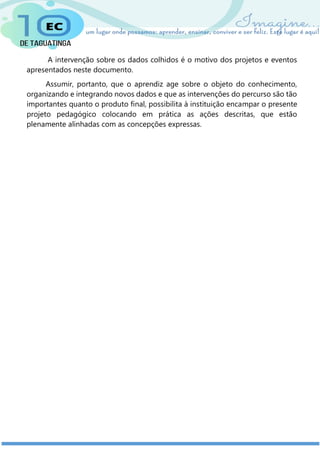 A intervenção sobre os dados colhidos é o motivo dos projetos e eventos
apresentados neste documento.
Assumir, portanto, que o aprendiz age sobre o objeto do conhecimento,
organizando e integrando novos dados e que as intervenções do percurso são tão
importantes quanto o produto final, possibilita à instituição encampar o presente
projeto pedagógico colocando em prática as ações descritas, que estão
plenamente alinhadas com as concepções expressas.
 