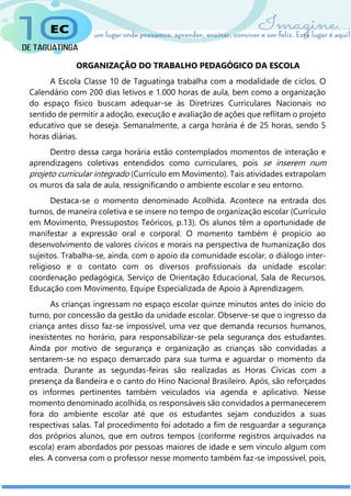 ORGANIZAÇÃO DO TRABALHO PEDAGÓGICO DA ESCOLA
A Escola Classe 10 de Taguatinga trabalha com a modalidade de ciclos. O
Calendário com 200 dias letivos e 1.000 horas de aula, bem como a organização
do espaço físico buscam adequar-se às Diretrizes Curriculares Nacionais no
sentido de permitir a adoção, execução e avaliação de ações que reflitam o projeto
educativo que se deseja. Semanalmente, a carga horária é de 25 horas, sendo 5
horas diárias.
Dentro dessa carga horária estão contemplados momentos de interação e
aprendizagens coletivas entendidos como curriculares, pois se inserem num
projeto curricular integrado (Currículo em Movimento). Tais atividades extrapolam
os muros da sala de aula, ressignificando o ambiente escolar e seu entorno.
Destaca-se o momento denominado Acolhida. Acontece na entrada dos
turnos, de maneira coletiva e se insere no tempo de organização escolar (Currículo
em Movimento, Pressupostos Teóricos, p.13). Os alunos têm a oportunidade de
manifestar a expressão oral e corporal. O momento também é propício ao
desenvolvimento de valores cívicos e morais na perspectiva de humanização dos
sujeitos. Trabalha-se, ainda, com o apoio da comunidade escolar, o diálogo inter-
religioso e o contato com os diversos profissionais da unidade escolar:
coordenação pedagógica, Serviço de Orientação Educacional, Sala de Recursos,
Educação com Movimento, Equipe Especializada de Apoio à Aprendizagem.
As crianças ingressam no espaço escolar quinze minutos antes do início do
turno, por concessão da gestão da unidade escolar. Observe-se que o ingresso da
criança antes disso faz-se impossível, uma vez que demanda recursos humanos,
inexistentes no horário, para responsabilizar-se pela segurança dos estudantes.
Ainda por motivo de segurança e organização as crianças são convidadas a
sentarem-se no espaço demarcado para sua turma e aguardar o momento da
entrada. Durante as segundas-feiras são realizadas as Horas Cívicas com a
presença da Bandeira e o canto do Hino Nacional Brasileiro. Após, são reforçados
os informes pertinentes também veiculados via agenda e aplicativo. Nesse
momento denominado acolhida, os responsáveis são convidados a permanecerem
fora do ambiente escolar até que os estudantes sejam conduzidos a suas
respectivas salas. Tal procedimento foi adotado a fim de resguardar a segurança
dos próprios alunos, que em outros tempos (conforme registros arquivados na
escola) eram abordados por pessoas maiores de idade e sem vínculo algum com
eles. A conversa com o professor nesse momento também faz-se impossível, pois,
 