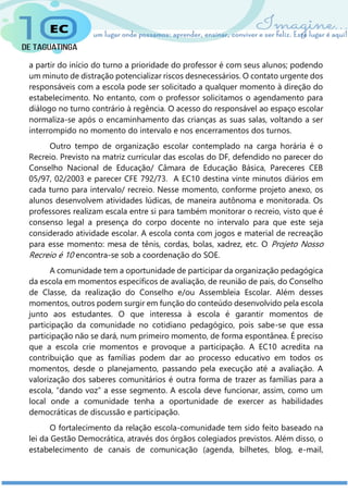 a partir do início do turno a prioridade do professor é com seus alunos; podendo
um minuto de distração potencializar riscos desnecessários. O contato urgente dos
responsáveis com a escola pode ser solicitado a qualquer momento à direção do
estabelecimento. No entanto, com o professor solicitamos o agendamento para
diálogo no turno contrário à regência. O acesso do responsável ao espaço escolar
normaliza-se após o encaminhamento das crianças as suas salas, voltando a ser
interrompido no momento do intervalo e nos encerramentos dos turnos.
Outro tempo de organização escolar contemplado na carga horária é o
Recreio. Previsto na matriz curricular das escolas do DF, defendido no parecer do
Conselho Nacional de Educação/ Câmara de Educação Básica, Pareceres CEB
05/97, 02/2003 e parecer CFE 792/73. A EC10 destina vinte minutos diários em
cada turno para intervalo/ recreio. Nesse momento, conforme projeto anexo, os
alunos desenvolvem atividades lúdicas, de maneira autônoma e monitorada. Os
professores realizam escala entre si para também monitorar o recreio, visto que é
consenso legal a presença do corpo docente no intervalo para que este seja
considerado atividade escolar. A escola conta com jogos e material de recreação
para esse momento: mesa de tênis, cordas, bolas, xadrez, etc. O Projeto Nosso
Recreio é 10 encontra-se sob a coordenação do SOE.
A comunidade tem a oportunidade de participar da organização pedagógica
da escola em momentos específicos de avaliação, de reunião de pais, do Conselho
de Classe, da realização do Conselho e/ou Assembleia Escolar. Além desses
momentos, outros podem surgir em função do conteúdo desenvolvido pela escola
junto aos estudantes. O que interessa à escola é garantir momentos de
participação da comunidade no cotidiano pedagógico, pois sabe-se que essa
participação não se dará, num primeiro momento, de forma espontânea. É preciso
que a escola crie momentos e provoque a participação. A EC10 acredita na
contribuição que as famílias podem dar ao processo educativo em todos os
momentos, desde o planejamento, passando pela execução até a avaliação. A
valorização dos saberes comunitários é outra forma de trazer as famílias para a
escola, “dando voz” a esse segmento. A escola deve funcionar, assim, como um
local onde a comunidade tenha a oportunidade de exercer as habilidades
democráticas de discussão e participação.
O fortalecimento da relação escola-comunidade tem sido feito baseado na
lei da Gestão Democrática, através dos órgãos colegiados previstos. Além disso, o
estabelecimento de canais de comunicação (agenda, bilhetes, blog, e-mail,
 