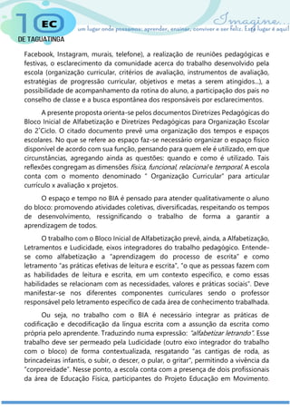 Facebook, Instagram, murais, telefone), a realização de reuniões pedagógicas e
festivas, o esclarecimento da comunidade acerca do trabalho desenvolvido pela
escola (organização curricular, critérios de avaliação, instrumentos de avaliação,
estratégias de progressão curricular, objetivos e metas a serem atingidos...), a
possibilidade de acompanhamento da rotina do aluno, a participação dos pais no
conselho de classe e a busca espontânea dos responsáveis por esclarecimentos.
A presente proposta orienta-se pelos documentos Diretrizes Pedagógicas do
Bloco Inicial de Alfabetização e Diretrizes Pedagógicas para Organização Escolar
do 2˚Ciclo. O citado documento prevê uma organização dos tempos e espaços
escolares. No que se refere ao espaço faz-se necessário organizar o espaço físico
disponível de acordo com sua função, pensando para quem ele é utilizado, em que
circunstâncias, agregando ainda as questões: quando e como é utilizado. Tais
reflexões congregam as dimensões física, funcional, relacional e temporal. A escola
conta com o momento denominado “ Organização Curricular” para articular
currículo x avaliação x projetos.
O espaço e tempo no BIA é pensado para atender qualitativamente o aluno
do bloco: promovendo atividades coletivas, diversificadas, respeitando os tempos
de desenvolvimento, ressignificando o trabalho de forma a garantir a
aprendizagem de todos.
O trabalho com o Bloco Inicial de Alfabetização prevê, ainda, a Alfabetização,
Letramentos e Ludicidade, eixos integradores do trabalho pedagógico. Entende-
se como alfabetização a “aprendizagem do processo de escrita” e como
letramento “as práticas efetivas de leitura e escrita”, “o que as pessoas fazem com
as habilidades de leitura e escrita, em um contexto específico, e como essas
habilidades se relacionam com as necessidades, valores e práticas sociais”. Deve
manifestar-se nos diferentes componentes curriculares sendo o professor
responsável pelo letramento específico de cada área de conhecimento trabalhada.
Ou seja, no trabalho com o BIA é necessário integrar as práticas de
codificação e decodificação da língua escrita com a assunção da escrita como
própria pelo aprendente. Traduzindo numa expressão: “alfabetizar letrando”. Esse
trabalho deve ser permeado pela Ludicidade (outro eixo integrador do trabalho
com o bloco) de forma contextualizada, resgatando “as cantigas de roda, as
brincadeiras infantis, o subir, o descer, o pular, o gritar”, permitindo a vivência da
“corporeidade”. Nesse ponto, a escola conta com a presença de dois profissionais
da área de Educação Física, participantes do Projeto Educação em Movimento.
 