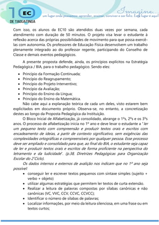 Com isso, os alunos da EC10 são atendidos duas vezes por semana, cada
atendimento com duração de 50 minutos. O projeto visa levar o estudante à
reflexão acerca das próprias possibilidades de movimento para que possa exercê-
las com autonomia. Os professores de Educação Física desenvolvem um trabalho
plenamente integrado ao do professor regente, participando do Conselho de
Classe e demais eventos pedagógicos.
A presente proposta defende, ainda, os princípios explícitos na Estratégia
Pedagógica / BIA, para o trabalho pedagógico. Sendo eles:
 Princípio da Formação Continuada;
 Princípio do Reagrupamento;
 Princípio do Projeto Interventivo;
 Princípio da Avaliação;
 Princípio do Ensino da Língua;
 Princípio do Ensino da Matemática.
Não cabe aqui a explanação teórica de cada um deles, visto estarem bem
explicitados em documento próprio. Observa-se, no entanto, a concretização
destes ao longo da Proposta Pedagógica da Instituição.
O Bloco Inicial de Alfabetização, já consolidado, abrange o 1ºs, 2ºs e os 3ºs
anos. O processo de alfabetização inicia no 1º ano e deve levar o estudante a “ler
um pequeno texto com compreensão e produzir textos orais e escritos com
encadeamento de ideias, a partir de contexto significativo, sem exigências das
complexidades ortográficas e compreensíveis por qualquer pessoa. Esse processo
deve ser ampliado e consolidado para que, ao final do BIA, o estudante seja capaz
de ler e produzir textos orais e escritos de forma proficiente na perspectiva do
letramento e da ludicidade”. (p.38, Diretrizes Pedagógicas para Organização
Escolar do 2˚Ciclo).
Os dados internos e externos de avalição nos indicam que no 1º ano seja
possível:
 conseguir ler e escrever textos pequenos com sintaxe simples (sujeito +
verbo + objeto)
 utilizar algumas estratégias que permitem ler textos de curta extensão.
 Realizar a leitura de palavras compostas por sílabas canônicas e não
canônicas (VC, VVC, CCV, CCVC, CCVCC);
 Identificar o número de sílabas de palavras;
 Localizar informações, por meio da leitura silenciosa, em uma frase ou em
textos curtos;
 