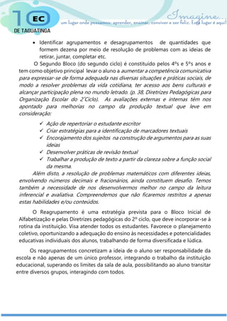  Identificar agrupamentos e desagrupamentos de quantidades que
formem dezena por meio de resolução de problemas com as ideias de
retirar, juntar, completar etc.
O Segundo Bloco (do segundo ciclo) é constituído pelos 4ºs e 5ºs anos e
tem como objetivo principal levar o aluno a aumentar a competência comunicativa
para expressar-se de forma adequada nas diversas situações e práticas sociais, de
modo a resolver problemas da vida cotidiana, ter acesso aos bens culturais e
alcançar participação plena no mundo letrado. (p. 38, Diretrizes Pedagógicas para
Organização Escolar do 2˚Ciclo). As avaliações externas e internas têm nos
apontado para melhorias no campo da produção textual que leve em
consideração:
 Ação de repertoriar o estudante escritor
 Criar estratégias para a identificação de marcadores textuais
 Encorajamento dos sujeitos na construção de argumentos para as suas
ideias
 Desenvolver práticas de revisão textual
 Trabalhar a produção de texto a partir da clareza sobre a função social
da mesma.
Além disto, a resolução de problemas matemáticos com diferentes ideias,
envolvendo números decimais e fracionários, ainda constituem desafio. Temos
também a necessidade de nos desenvolvermos melhor no campo da leitura
inferencial e avaliativa. Compreendemos que não ficaremos restritos a apenas
estas habilidades e/ou conteúdos.
O Reagrupamento é uma estratégia prevista para o Bloco Inicial de
Alfabetização e pelas Diretrizes pedagógicas do 2º ciclo, que deve incorporar-se à
rotina da instituição. Visa atender todos os estudantes. Favorece o planejamento
coletivo, oportunizando a adequação do ensino às necessidades e potencialidades
educativas individuais dos alunos, trabalhando de forma diversificada e lúdica.
Os reagrupamentos concretizam a ideia de o aluno ser responsabilidade da
escola e não apenas de um único professor, integrando o trabalho da instituição
educacional, superando os limites da sala de aula, possibilitando ao aluno transitar
entre diversos grupos, interagindo com todos.
 