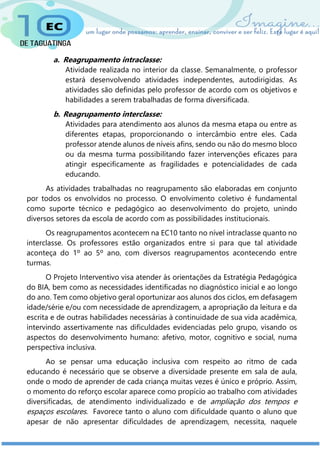 a. Reagrupamento intraclasse:
Atividade realizada no interior da classe. Semanalmente, o professor
estará desenvolvendo atividades independentes, autodirigidas. As
atividades são definidas pelo professor de acordo com os objetivos e
habilidades a serem trabalhadas de forma diversificada.
b. Reagrupamento interclasse:
Atividades para atendimento aos alunos da mesma etapa ou entre as
diferentes etapas, proporcionando o intercâmbio entre eles. Cada
professor atende alunos de níveis afins, sendo ou não do mesmo bloco
ou da mesma turma possibilitando fazer intervenções eficazes para
atingir especificamente as fragilidades e potencialidades de cada
educando.
As atividades trabalhadas no reagrupamento são elaboradas em conjunto
por todos os envolvidos no processo. O envolvimento coletivo é fundamental
como suporte técnico e pedagógico ao desenvolvimento do projeto, unindo
diversos setores da escola de acordo com as possibilidades institucionais.
Os reagrupamentos acontecem na EC10 tanto no nível intraclasse quanto no
interclasse. Os professores estão organizados entre si para que tal atividade
aconteça do 1º ao 5º ano, com diversos reagrupamentos acontecendo entre
turmas.
O Projeto Interventivo visa atender às orientações da Estratégia Pedagógica
do BIA, bem como as necessidades identificadas no diagnóstico inicial e ao longo
do ano. Tem como objetivo geral oportunizar aos alunos dos ciclos, em defasagem
idade/série e/ou com necessidade de aprendizagem, a apropriação da leitura e da
escrita e de outras habilidades necessárias à continuidade de sua vida acadêmica,
intervindo assertivamente nas dificuldades evidenciadas pelo grupo, visando os
aspectos do desenvolvimento humano: afetivo, motor, cognitivo e social, numa
perspectiva inclusiva.
Ao se pensar uma educação inclusiva com respeito ao ritmo de cada
educando é necessário que se observe a diversidade presente em sala de aula,
onde o modo de aprender de cada criança muitas vezes é único e próprio. Assim,
o momento do reforço escolar aparece como propício ao trabalho com atividades
diversificadas, de atendimento individualizado e de ampliação dos tempos e
espaços escolares. Favorece tanto o aluno com dificuldade quanto o aluno que
apesar de não apresentar dificuldades de aprendizagem, necessita, naquele
 