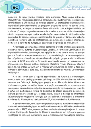 momento, de uma revisão mediada pelo professor. Atuar como estratégia
interventiva de recuperação contínua para alunos que evidenciem necessidades de
aprendizagens é um objetivo do Reforço Escolar. Os professores regentes são os
responsáveis pelo atendimento de pequenos grupos de alunos, no contra turno,
semanalmente, às terças ou quintas feiras, de acordo com a disponibilidade do
professor. O tempo sugerido é de cerca de uma hora, embora tal decisão esteja a
critério do professor, que realiza as adaptações necessárias. As atividades serão
planejadas de acordo com as especificidades do grupo, evitando um trabalho
repetitivo e rotineiro. Cabe ao professor regente definir a necessidade, o tempo de
mediação, o período de duração, as estratégias e o público da intervenção.
A Formação Continuada acontece, conforme previsto em legislação própria,
às quartas–feiras, durante a Coordenação Coletiva. A Formação Continuada é de
responsabilidade da Coordenação Pedagógica da EC10, com o apoio da equipe
gestora. Esse importante momento conta com a socialização de saberes e práticas
das próprias coordenadoras, de membros do próprio grupo, e de convidados
externos. A EC10 entende a formação continuada como um momento de
articulação entre teoria x prática. Conforme Madalena Freire: “Professor algum é
dono de sua prática, se não tem a reflexão de sua prática na mão”. O foco das
formações continuadas para 2020 está definido no Plano de Ação da Coordenação
Pedagógica.
A escola conta com a Equipe Especializada de Apoio à Aprendizagem,
atuando com uma pedagoga e sem psicólogo. A EEAA desenvolve seu trabalho
baseado em Orientação Pedagógica própria e no Plano de Ação. Orienta os
professores regentes na melhor forma de atuação junto aos alunos encaminhados
e conta com espaço/tempo próprios para planejamento com o professor regente.
A EEAA tem participação efetiva no Conselho de Classe, conforme descrito em
capítulo posterior e desde 2017 é responsável, juntam o Serviço de Orientação
Educacional pelo Projeto de Transição que visa acolher as ansiedades e preparar o
estudante do 5º ano para a realidade do CEF _Centro de Ensino Fundamental.
A Sala de Recursos, conta com um profissional para o atendimento requerido
por sua Orientação Pedagógica específica e Plano de Ação. Além do atendimento
junto ao aluno ANEE, atua junto ao professor orientando seu planejamento e suas
práticas. Participa do Conselho de Classe e constitui-se em referência para as
estratégias de inclusão. Juntamente com a Coordenação Pedagógica promove
 